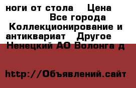 ноги от стола. › Цена ­ 12 000 - Все города Коллекционирование и антиквариат » Другое   . Ненецкий АО,Волонга д.